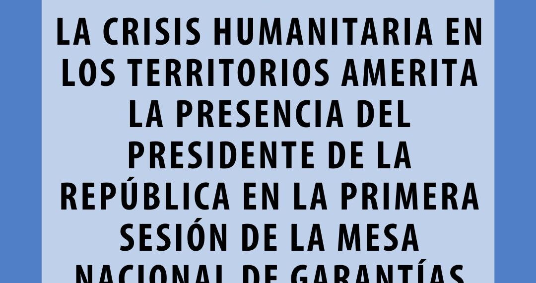 LA CRISIS HUMANITARIA EN LOS TERRITORIOS AMERITA LA PRESENCIA DEL PRESIDENTE DE LA REPÚBLICA EN LA PRIMERA SESIÓN DE LA MESA NACIONAL DE GARANTÍAS