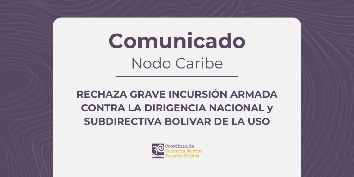 LA COORDINACIÓN COLOMBIA–EUROPA–ESTADOS UNIDOS, NODO CARIBE, RECHAZA GRAVE INCURSIÓN ARMADA CONTRA LA DIRIGENCIA NACIONAL y SUBDIRECTIVA BOLIVAR DE LA USO