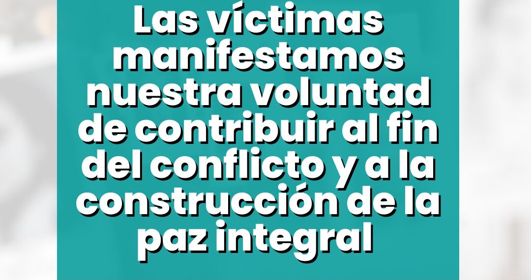 Las víctimas manifestamos nuestra voluntad de contribuir al fin del conflicto y a la construcción de la paz integral